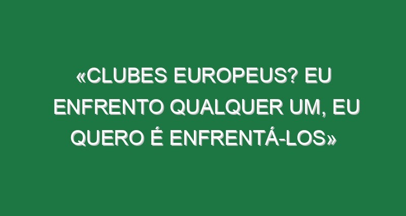 «Clubes europeus? Eu enfrento qualquer um, eu quero é enfrentá-los»