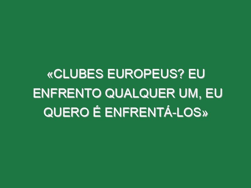 «Clubes europeus? Eu enfrento qualquer um, eu quero é enfrentá-los»