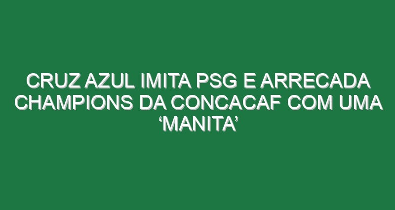 Cruz Azul imita PSG e arrecada Champions da CONCACAF com uma ‘manita’