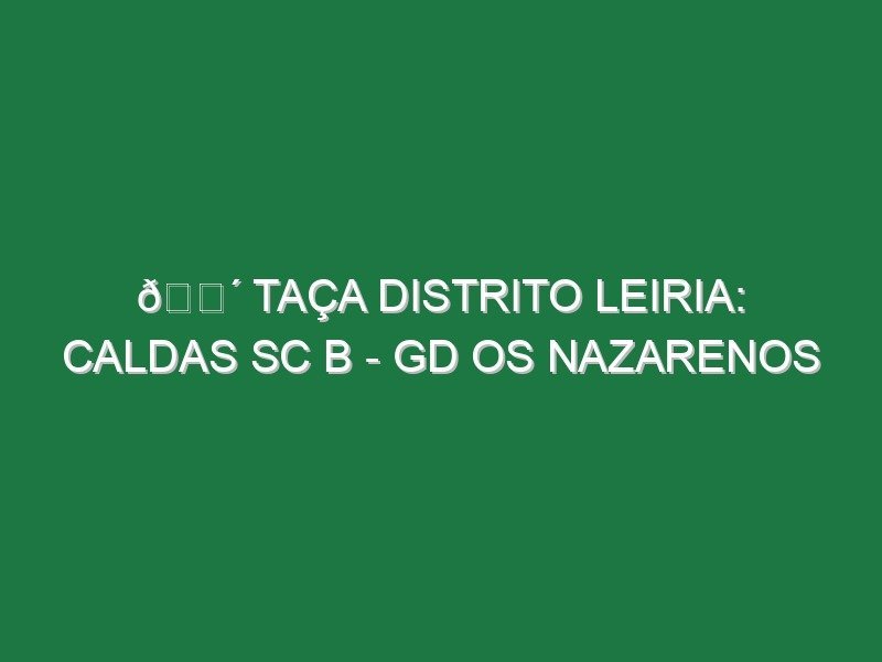 🔴 TAÇA DISTRITO LEIRIA: CALDAS SC B – GD OS NAZARENOS