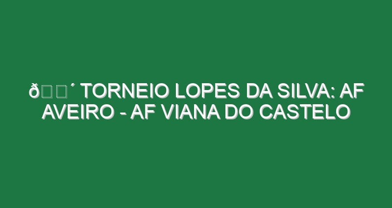🔴 TORNEIO LOPES DA SILVA: AF AVEIRO – AF VIANA DO CASTELO