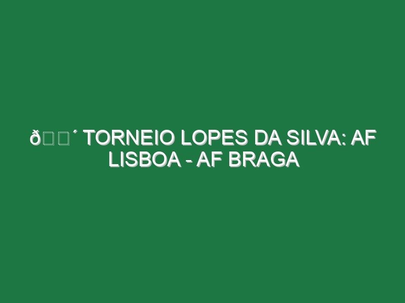 🔴 TORNEIO LOPES DA SILVA: AF LISBOA – AF BRAGA