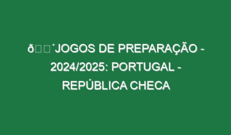 🔴JOGOS DE PREPARAÇÃO – 2024/2025: PORTUGAL – REPÚBLICA CHECA