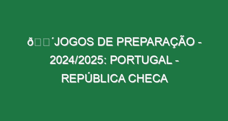 🔴JOGOS DE PREPARAÇÃO – 2024/2025: PORTUGAL – REPÚBLICA CHECA