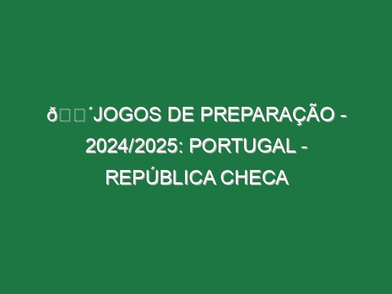 🔴JOGOS DE PREPARAÇÃO – 2024/2025: PORTUGAL – REPÚBLICA CHECA