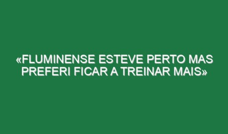 «Fluminense esteve perto mas preferi ficar a treinar mais»