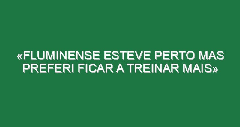 «Fluminense esteve perto mas preferi ficar a treinar mais»