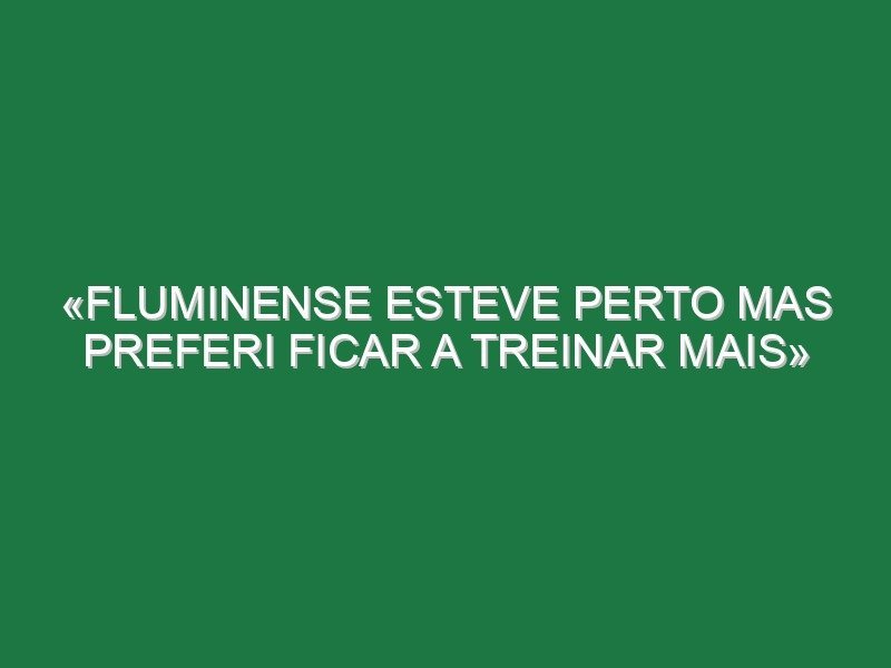 «Fluminense esteve perto mas preferi ficar a treinar mais» «Fluminense esteve perto mas preferi ficar a treinar mais»