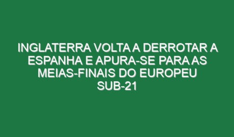 Inglaterra volta a derrotar a Espanha e apura-se para as meias-finais do Europeu sub-21