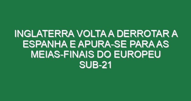 Inglaterra volta a derrotar a Espanha e apura-se para as meias-finais do Europeu sub-21