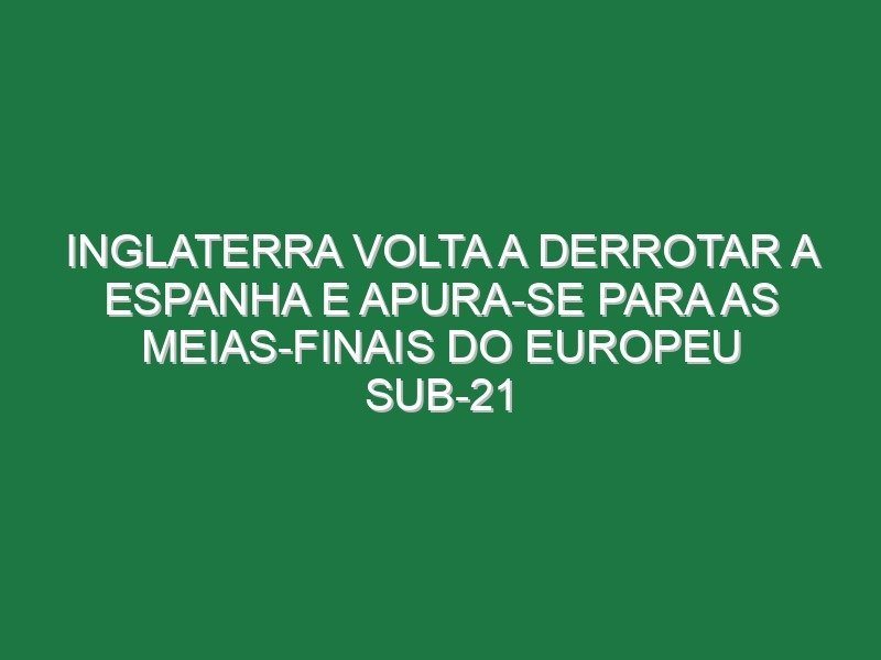 Inglaterra volta a derrotar a Espanha e apura-se para as meias-finais do Europeu sub-21 Inglaterra volta a derrotar a Espanha e apura-se para as meias-finais do Europeu sub-21