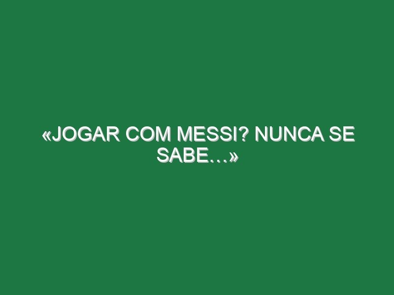 «Jogar com Messi? Nunca se sabe…»
