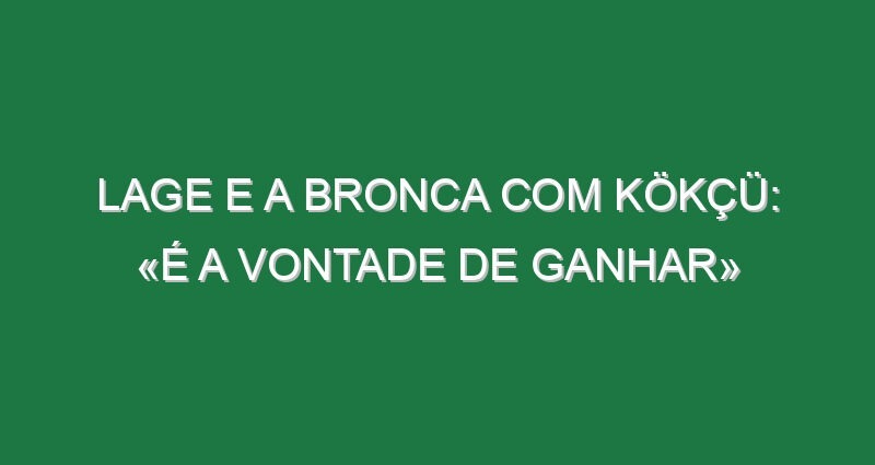 Lage e a bronca com Kökçü: «É a vontade de ganhar»