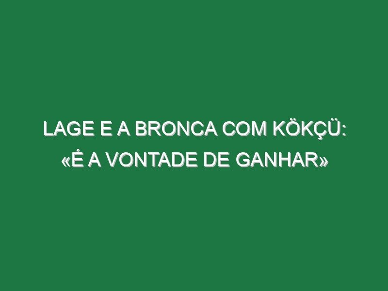 Lage e a bronca com Kökçü: «É a vontade de ganhar»