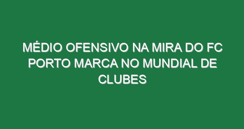 Médio ofensivo na mira do FC Porto marca no Mundial de Clubes