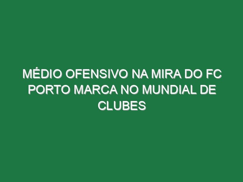 Médio ofensivo na mira do FC Porto marca no Mundial de Clubes