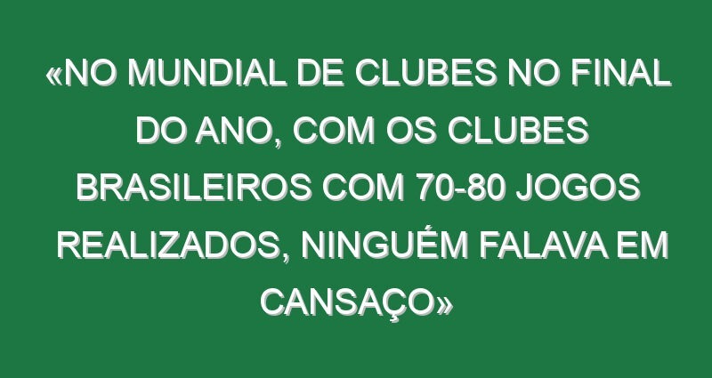 «No Mundial de Clubes no final do ano, com os clubes brasileiros com 70-80 jogos realizados, ninguém falava em cansaço»
