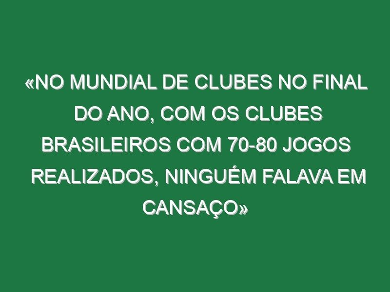 «No Mundial de Clubes no final do ano, com os clubes brasileiros com 70-80 jogos realizados, ninguém falava em cansaço»