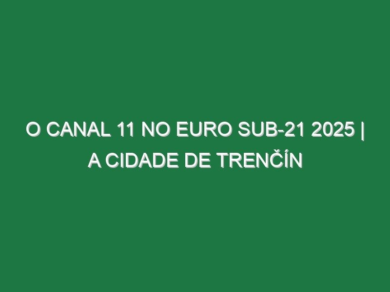O CANAL 11 NO EURO SUB-21 2025 | A Cidade de Trenčín