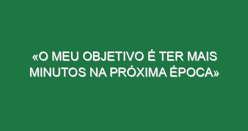 «O meu objetivo é ter mais minutos na próxima época»