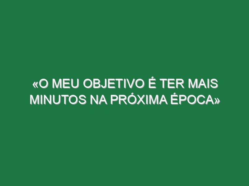 «O meu objetivo é ter mais minutos na próxima época»