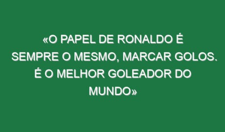 «O papel de Ronaldo é sempre o mesmo, marcar golos. É o melhor goleador do mundo»
