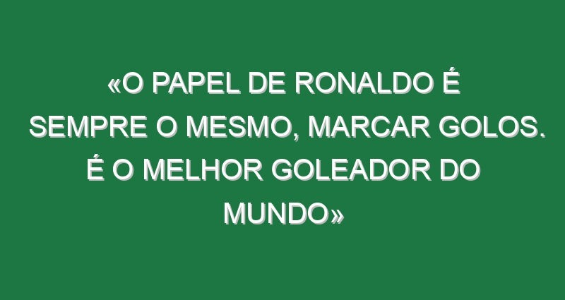 «O papel de Ronaldo é sempre o mesmo, marcar golos. É o melhor goleador do mundo»
