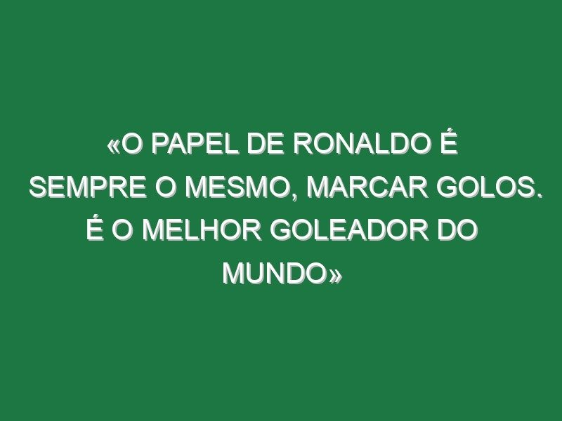 «O papel de Ronaldo é sempre o mesmo, marcar golos. É o melhor goleador do mundo» «O papel de Ronaldo é sempre o mesmo, marcar golos. É o melhor goleador do mundo»