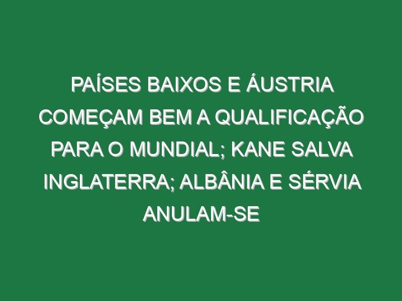 Países Baixos e Áustria começam bem a qualificação para o Mundial; Kane salva Inglaterra; Albânia e Sérvia anulam-se Países Baixos e Áustria começam bem a qualificação para o Mundial; Kane salva Inglaterra; Albânia e Sérvia anulam-se