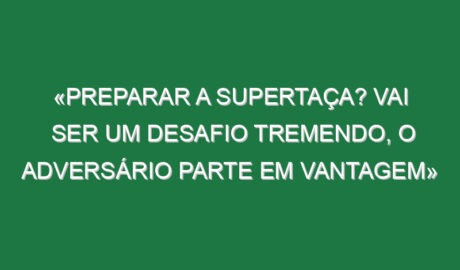 «Preparar a Supertaça? Vai ser um desafio tremendo, o adversário parte em vantagem»