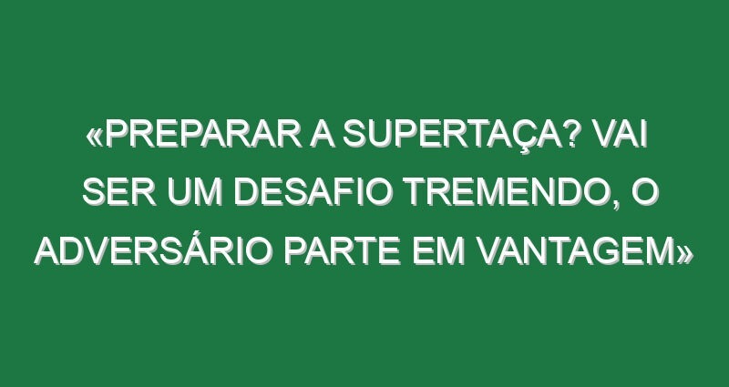 «Preparar a Supertaça? Vai ser um desafio tremendo, o adversário parte em vantagem»