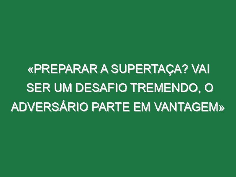 «Preparar a Supertaça? Vai ser um desafio tremendo, o adversário parte em vantagem»