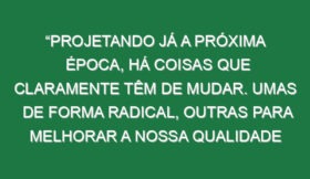 “Projetando já a próxima época, há coisas que claramente têm de mudar. Umas de forma radical, outras para melhorar a nossa qualidade de jogo”