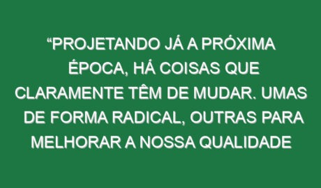 “Projetando já a próxima época, há coisas que claramente têm de mudar. Umas de forma radical, outras para melhorar a nossa qualidade de jogo”