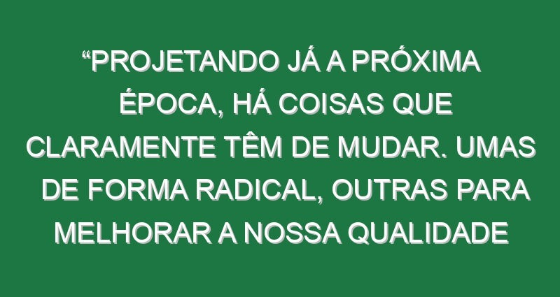 “Projetando já a próxima época, há coisas que claramente têm de mudar. Umas de forma radical, outras para melhorar a nossa qualidade de jogo”
