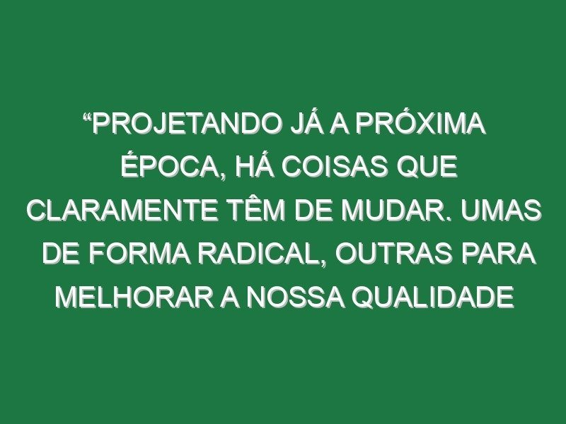 “Projetando já a próxima época, há coisas que claramente têm de mudar. Umas de forma radical, outras para melhorar a nossa qualidade de jogo”