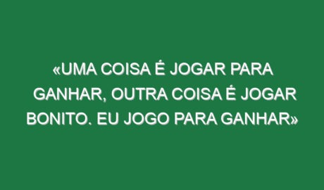 «Uma coisa é jogar para ganhar, outra coisa é jogar bonito. Eu jogo para ganhar»
