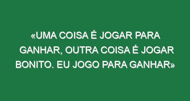 «Uma coisa é jogar para ganhar, outra coisa é jogar bonito. Eu jogo para ganhar»