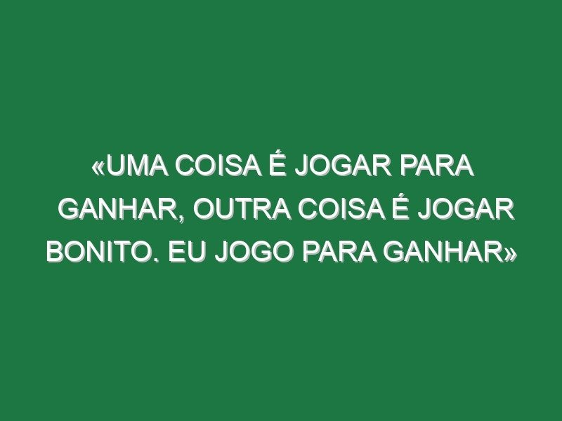 «Uma coisa é jogar para ganhar, outra coisa é jogar bonito. Eu jogo para ganhar» «Uma coisa é jogar para ganhar, outra coisa é jogar bonito. Eu jogo para ganhar»