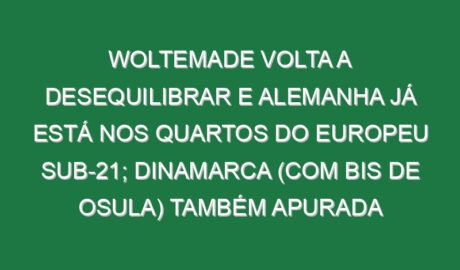 Woltemade volta a desequilibrar e Alemanha já está nos quartos do Europeu sub-21; Dinamarca (com bis de Osula) também apurada