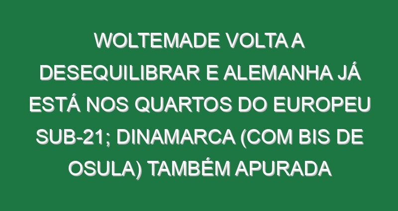 Woltemade volta a desequilibrar e Alemanha já está nos quartos do Europeu sub-21; Dinamarca (com bis de Osula) também apurada