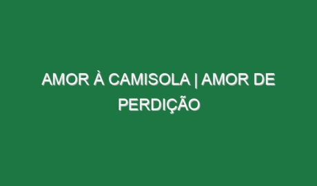 AMOR À CAMISOLA | Amor de Perdição