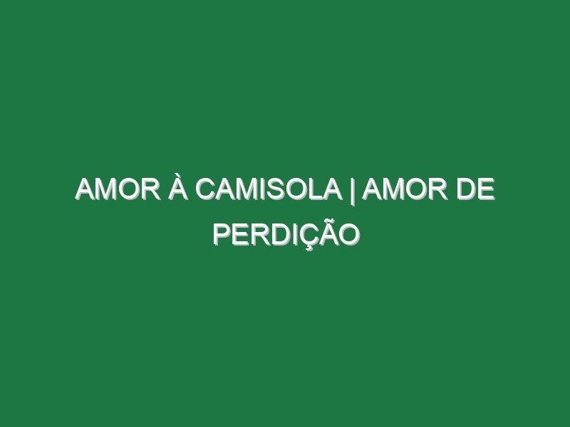 AMOR À CAMISOLA | Amor de Perdição AMOR À CAMISOLA | Amor de Perdição