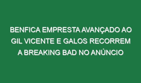 Benfica empresta avançado ao Gil Vicente e Galos recorrem a Breaking Bad no anúncio