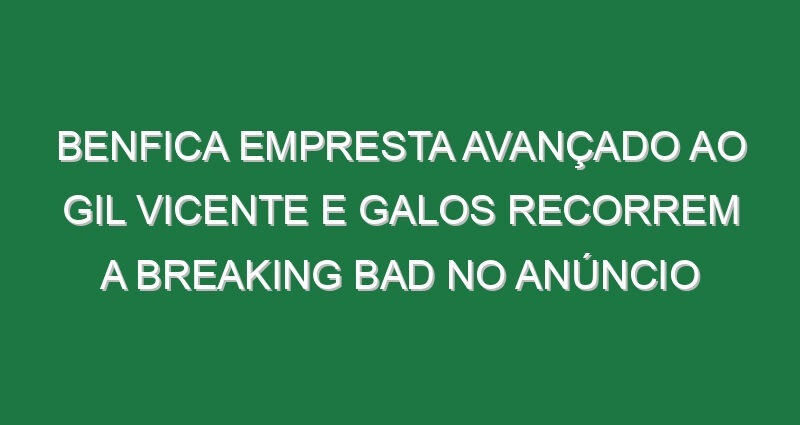 Benfica empresta avançado ao Gil Vicente e Galos recorrem a Breaking Bad no anúncio