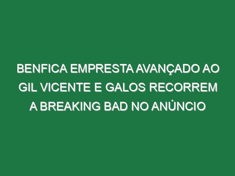 Benfica empresta avançado ao Gil Vicente e Galos recorrem a Breaking Bad no anúncio