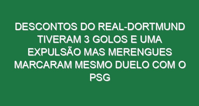 Descontos do Real-Dortmund tiveram 3 golos e uma expulsão mas merengues marcaram mesmo duelo com o PSG