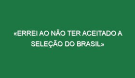 «Errei ao não ter aceitado a Seleção do Brasil»