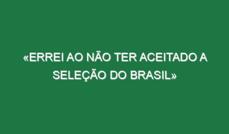 «Errei ao não ter aceitado a Seleção do Brasil»