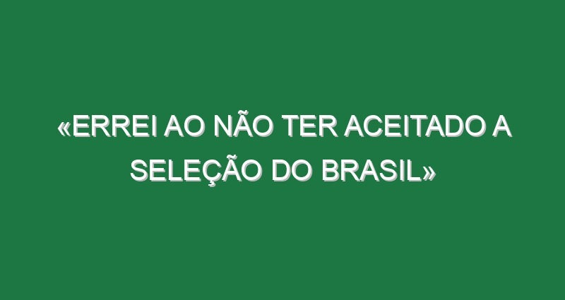 «Errei ao não ter aceitado a Seleção do Brasil»